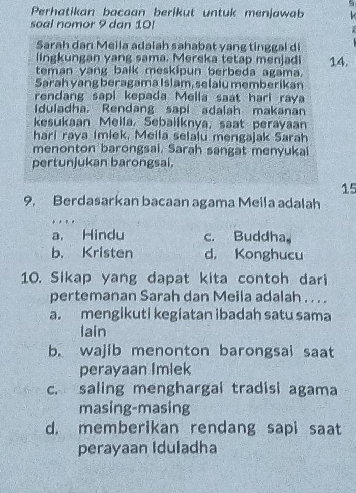 Perhatikan bacaan berikut untuk menjawab
soal nomor 9 dan 10!
Sarah dan Meila adalah sahabat yang tinggal di
lngkungan yang sama. Mereka tetap menjadi 14.
teman yang balk meskipun berbeda agama.
Sarah yang beragama Islam, selalu memberikan
rendang sapi kepada Mella saat hari raya
Iduladha. Rendang sapi adalah makanan
kesukaan Mella, Sebaliknya, saat perayaan
hari raya Imiek, Mella selalu mengajak Sarah
menonton barongsal. Sarah sangat menyukal
pertunjukan barongsal.
15
9, Berdasarkan bacaan agama Meila adalah
.
a. Hindu c. Buddha
b. Kristen d. Konghucu
10. Sikap yang dapat kita contoh dari
pertemanan Sarah dan Meila adalah . . . .
a. mengikuti kegiatan ibadah satu sama
lain
b. wajib menonton barongsai saat
perayaan Imlek
c. saling menghargai tradisi agama
masing-masing
d. memberikan rendang sapi saat
perayaan Iduladha