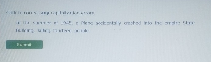 Click to correct any capitalization errors. 
In the summer of 1945, a Plane accidentally crashed into the empire State 
Building, killing fourteen people. 
Submit