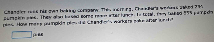 Chandler runs his own baking company. This morning, Chandler's workers baked 234
pumpkin pies. They also baked some more after lunch. In total, they baked 855 pumpkin 
pies. How many pumpkin pies did Chandler's workers bake after lunch? 
□ pies