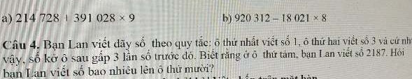 214728+391028* 9 b) 920312-18021* 8
Câu 4. Bạn Lan viết dãy số theo quy tắc: õ thứ nhất viết số 1, ô thứ hai viết số 3 và cứ nh 
vậy, số kở ô sau gấp 3 lần số trước đó. Biết rằng ở ô thứ tảm, bạn Lan viết số 2187. Hỏi 
ban Lan viết số bao nhiêu lên ô thứ mười?