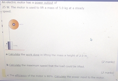 An electric motor has a power outout of
25 W. The motor is used to lift a mass of 5.0 kg at a steady 
speed. 
a Calculate the work done in lifting the mass a height of 2.0 m. 
(2 marks) 
b Calculate the maximum speed that the load could be lifted. 
(2 marks) 
c The efficiency of the motor is 80%. Calculate the power input to the motor.