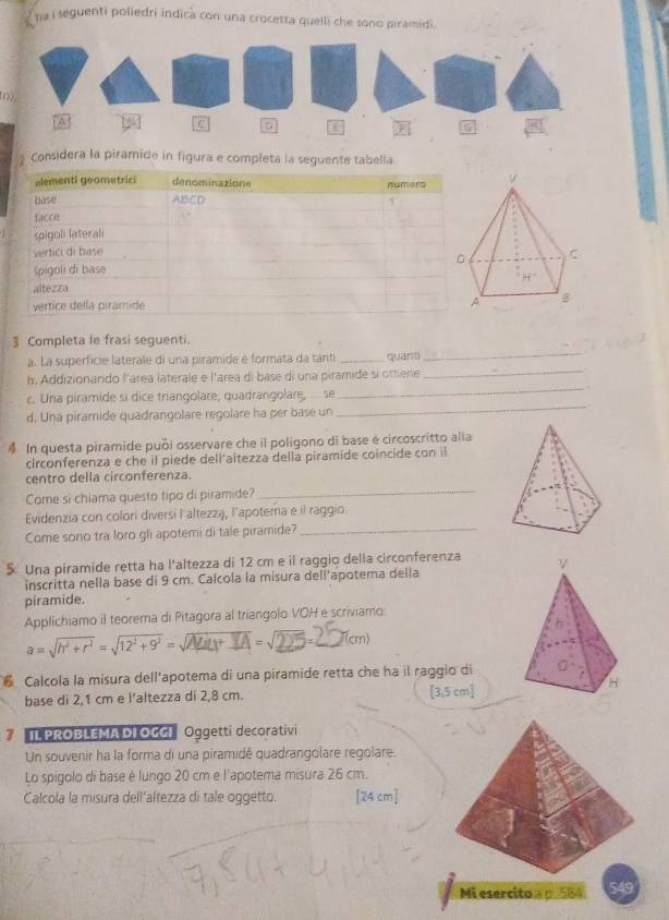 na i seguenti poliedri indica con una crocetta quelli che sono piramidi.
(o)
* Considera la piramide in figura e completa la seguente tabella
3 Completa le frasi seguenti.
a. La superficie laterale di una piramide e formata da tanti _quāntì
_
h. Addizionando larea laterale e l'area di base di una piramide si ottene_
_
c. Una piramide si dice triangolare, quadrangolare, ... se
_
d, Una piramide quadrangolare regolare ha per base un
In questa piramide puồi osservare che il poligono di base é circoscritto alla
circonferenza e che il piede dell'aitezza della piramide coincide con il
centro della circonferenza
Come si chiama questo tipo di piramide?
_
Evidenzia con colori diversi l'altezzą, l'apotema e il raggio.
Come sono tra loro gli apotemi di tale piramide?_
5 Una piramide retta ha l'altezza di 12 cm e il raggio della circonferenza
inscritta nella base di 9 cm. Calcola la misura dell’apotema della
piramide.
Applichiamo il teorema di Pitagora al triangolo VOH e scriviamo:
a = √h' +r' = √12'+9' = √+ A =√2 =_ (cm)
Calcola la misura dell'apotema di una piramide retta che ha il raggio di
base di 2,1 cm e l’altezza di 2,8 cm. [3,5 cm]
3 I1 PROBLEMADIOGGI Oggetti decorativi
Un souvenir ha la forma di una piramidé quadrangolare regolare.
Lo spigolo di base è lungo 20 cm e l'apotema misura 26 cm.
Calcola la misura dell’altezza di tale oggetto. [24 cm]
Mi esercito a p. 584 549