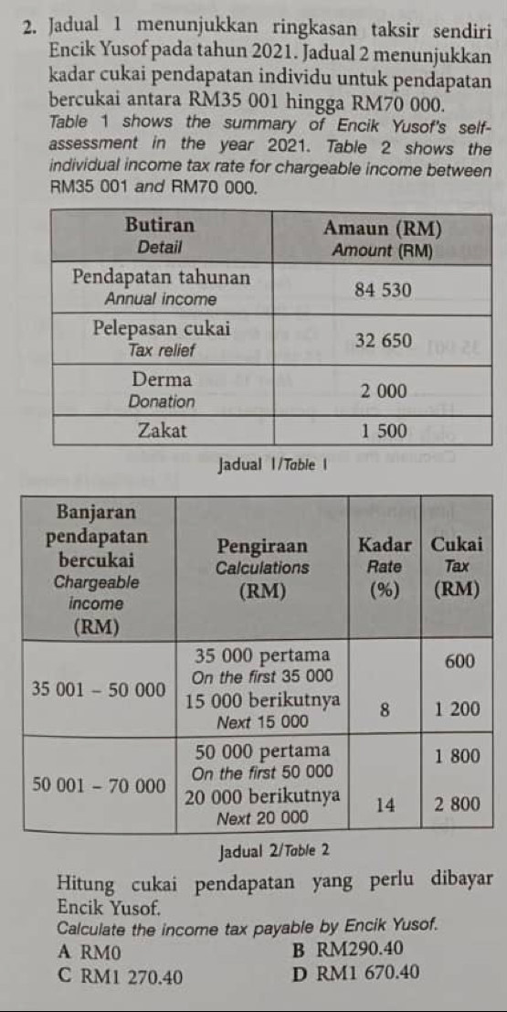 Jadual 1 menunjukkan ringkasan taksir sendiri
Encik Yusof pada tahun 2021. Jadual 2 menunjukkan
kadar cukai pendapatan individu untuk pendapatan
bercukai antara RM35 001 hingga RM70 000.
Table 1 shows the summary of Encik Yusof's self-
assessment in the year 2021. Table 2 shows the
individual income tax rate for chargeable income between
RM35 001 and RM70 000.
Jadual l/Toble I
Jadual 2/Tøble 2
Hitung cukai pendapatan yang perlu dibayar
Encik Yusof.
Calculate the income tax payable by Encik Yusof.
A RM0 B RM290.40
C RM1 270.40 D RM1 670.40