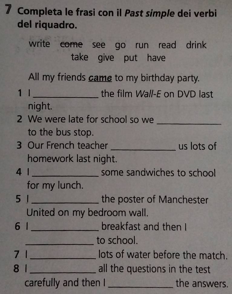 Completa le frasi con il Past simple dei verbi 
del riquadro. 
write come see go run read drink 
take give put have 
All my friends came to my birthday party. 
1 l_ the film Wall-E on DVD last 
night. 
2 We were late for school so we_ 
to the bus stop. 
3 Our French teacher _us lots of 
homework last night. 
4 1 _some sandwiches to school 
for my lunch. 
5 1 _the poster of Manchester 
United on my bedroom wall. 
6 1 _breakfast and then I 
_to school. 
7 1 _lots of water before the match. 
8 1 _all the questions in the test 
carefully and then I _the answers.