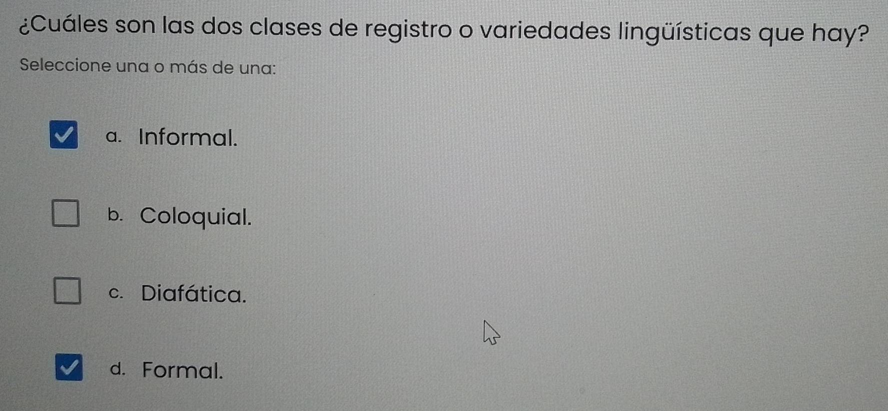 ¿Cuáles son las dos clases de registro o variedades lingüísticas que hay?
Seleccione una o más de una:
a. Informal.
b. Coloquial.
c. Diafática.
d. Formal.