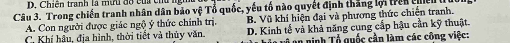 Chiến tranh là mưu đổ của chủ ngh
Câu 3. Trong chiến tranh nhân dân bảo vệ Tổ quốc, yếu tố nào quyết định thắng lợi trên cel
A. Con người được giác ngộ ý thức chính trị. B. Vũ khí hiện đại và phương thức chiến tranh.
C. Khí hậu, địa hình, thời tiết và thủy văn. D. Kinh tế và khả năng cung cấp hậu cần kỹ thuật.
an ninh Tổ quốc cần làm các công việc: