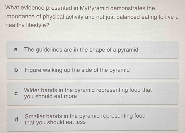 What evidence presented in MyPyramid demonstrates the
importance of physical activity and not just balanced eating to live a
healthy lifestyle?
a The guidelines are in the shape of a pyramid
b Figure walking up the side of the pyramid
Wider bands in the pyramid representing food that
C you should eat more
d Smaller bands in the pyramid representing food
that you should eat less