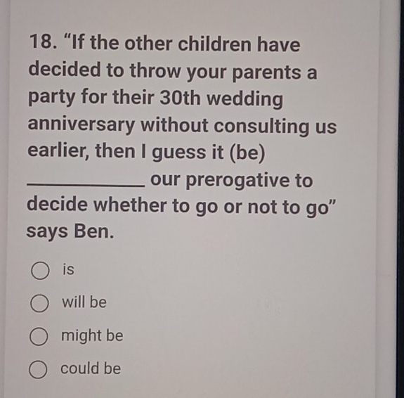 “If the other children have
decided to throw your parents a
party for their 30th wedding
anniversary without consulting us
earlier, then I guess it (be)
_our prerogative to
decide whether to go or not to go"
says Ben.
is
will be
might be
could be