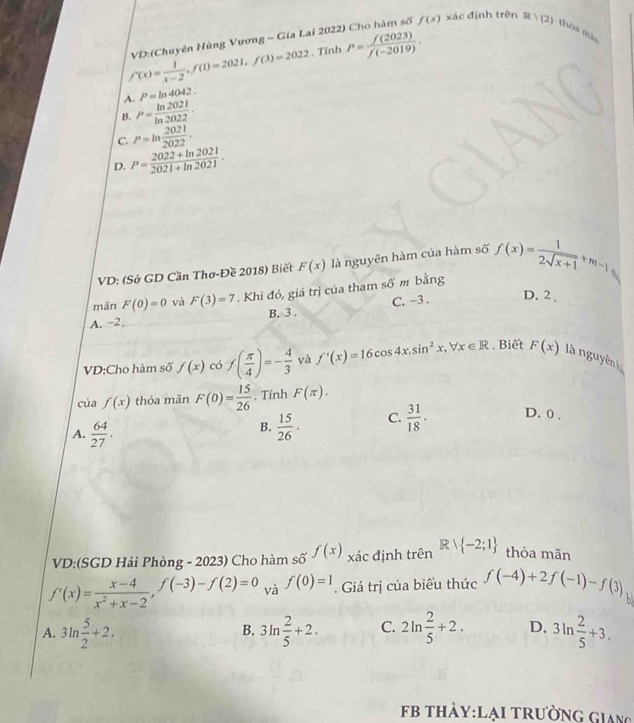 VD:(Chuyên Hùng Vương - Gia Lai 2022) Cho hàm số f(x) xác định trên  2 thòa màn
f'(x)= 1/x-2 ,f(1)=2021,f(3)=2022. Tính P= f(2023)/f(-2019) .
A. P=ln 4042.
B. P= ln 2021/ln 2022 .
C. P=ln  2021/2022 .
D. P= (2022+ln 2021)/2021+ln 2021 .
VD: (Sở GD Cần Thơ-Đề 2018) Biết F(x) là nguyên hàm của hàm số f(x)= 1/2sqrt(x+1) +m-1
mān F(0)=0 và F(3)=7. Khi đó, giá trị của tham số m bằng
C. -3 .
D. 2 .
A. -2. B. 3 .
VD:Cho hàm số f(x) có f( π /4 )=- 4/3  và f'(x)=16cos 4x.sin^2x,forall x∈ R. Biết F(x) là nguyên h
của f(x) thỏa mãn F(0)= 15/26 . Tính F(π ).
C.  31/18 .
A.  64/27 .
B.  15/26 ·
D. 0 .
VD:(SGD Hải Phòng - 2023) Cho hàm số f(x) xác định trên Rvee  -2;1 thỏa mãn
f'(x)= (x-4)/x^2+x-2 ,f(-3)-f(2)=0 và f(0)=1. Giá trị của biểu thức f(-4)+2f(-1)-f(3) h
A. 3ln  5/2 +2. 3ln  2/5 +2. C. 2ln  2/5 +2. D. 3ln  2/5 +3.
B.
b thảy:lại trường Giang