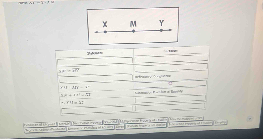 Prove: XY=2· XM
Statement Reason
overline XM≌ overline MY
Definition of Congruence
XM+MY=XY
XM+XM=XY Substitution Postulate of Equality
2· XM=XY
Definition of Midpoint XM=MY Distributive Property XY=2· XM Multiplication Property of Equality M is the midpoint of XY
7 
Segment Addition Postulate || Symmetric Postulate of Equality Given Division Property of Equality Subtraction Property of Equality Sempiify