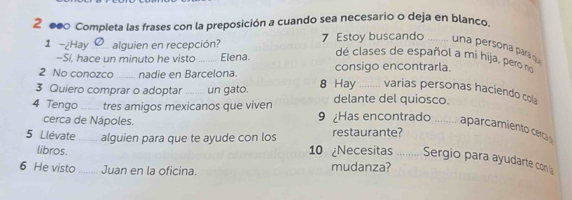 2 000 Completa las frases con la preposición a cuando sea necesario o deja en blanco. 
1 -¿Hay _alguien en recepción? 7 Estoy buscando _. una persona para quí 
−Sí, hace un minuto he visto Elena. 
dé clases de español a mi hija, pero no 
2 No conozco _nadie en Barcelona. 
consigo encontrarla. 
3 Quiero comprar o adoptar_ un gato. 8 Hay _varias personas haciendo cola 
4 Tengo _tres amigos mexicanos que viven delante del quiosco. 
cerca de Nápoles. 9 Has encontrado _aparcamiento cerca 
5 Llévate _alguien para que te ayude con los restaurante? 
libros. 10 ¿Necesitas_ Sergio para ayudarte con la 
6 He visto _Juan en la oficina. mudanza?