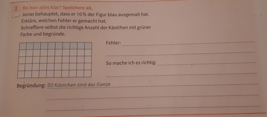 Bis hier alles klar? Speichere ab. 
Jonas behauptet, dass er 10 % der Figur blau ausgemalt hat. 
Erkläre, welchen Fehler er gemacht hat. 
Schraffiere selbst die richtige Anzahl der Kästchen mit grüner 
Farbe und begründe. 
Fehler: 
_ 
_ 
So mache ich es richtig:_ 
_ 
Begründung: 50 Kästchen sind das Ganze_ 
_ 
_