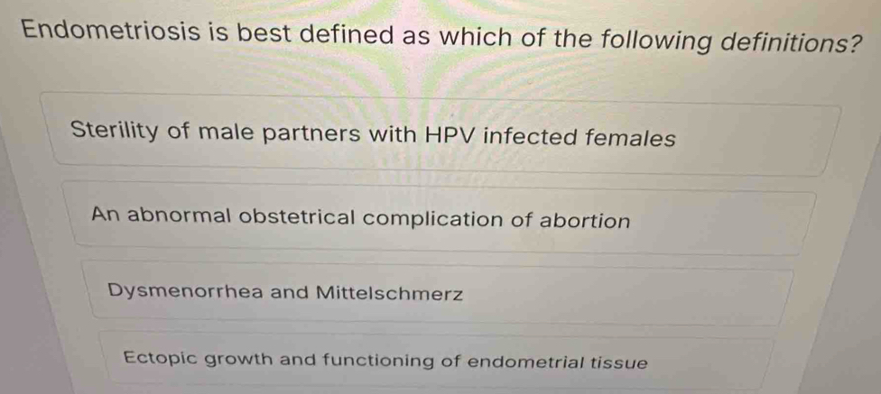 Endometriosis is best defined as which of the following definitions?
Sterility of male partners with HPV infected females
An abnormal obstetrical complication of abortion
Dysmenorrhea and Mittelschmerz
Ectopic growth and functioning of endometrial tissue