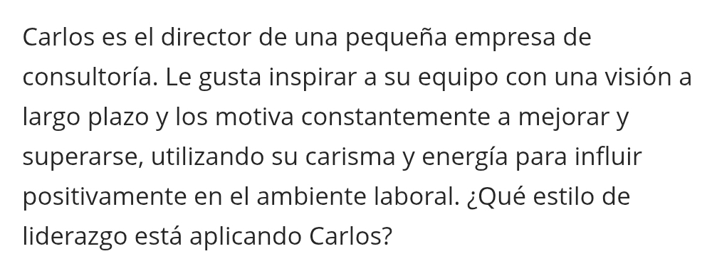 Carlos es el director de una pequeña empresa de 
consultoría. Le gusta inspirar a su equipo con una visión a 
largo plazo y los motiva constantemente a mejorar y 
superarse, utilizando su carisma y energía para influir 
positivamente en el ambiente laboral. ¿Qué estilo de 
liderazgo está aplicando Carlos?