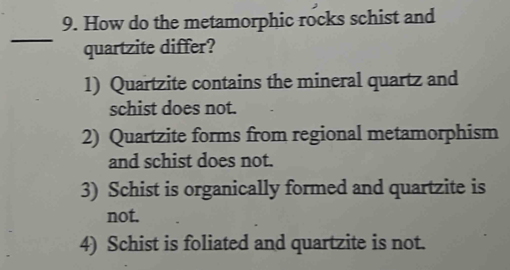 How do the metamorphic rocks schist and
_
quartzite differ?
1) Quartzite contains the mineral quartz and
schist does not.
2) Quartzite forms from regional metamorphism
and schist does not.
3) Schist is organically formed and quartzite is
not.
4) Schist is foliated and quartzite is not.