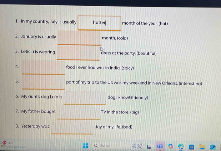 In my country, July is usually hotter month of the year. (hot) 
2. January is usually month. (cold) 
3. Leticia is wearing dress at the party. (beautiful) 
4. food I ever had was in India. (spicy) 
_ 
_ 
5. part of my trip to the US was my weekend in New Orleans. (interesting) 
6. My aunt's dog Lola is dog I know! (friendly) 
_ 
7. My father bought TV in the store. (big) 
_ 
8. Yesterday was day of my life. (bad) 
_
17°C Buscar 
Parc nublado