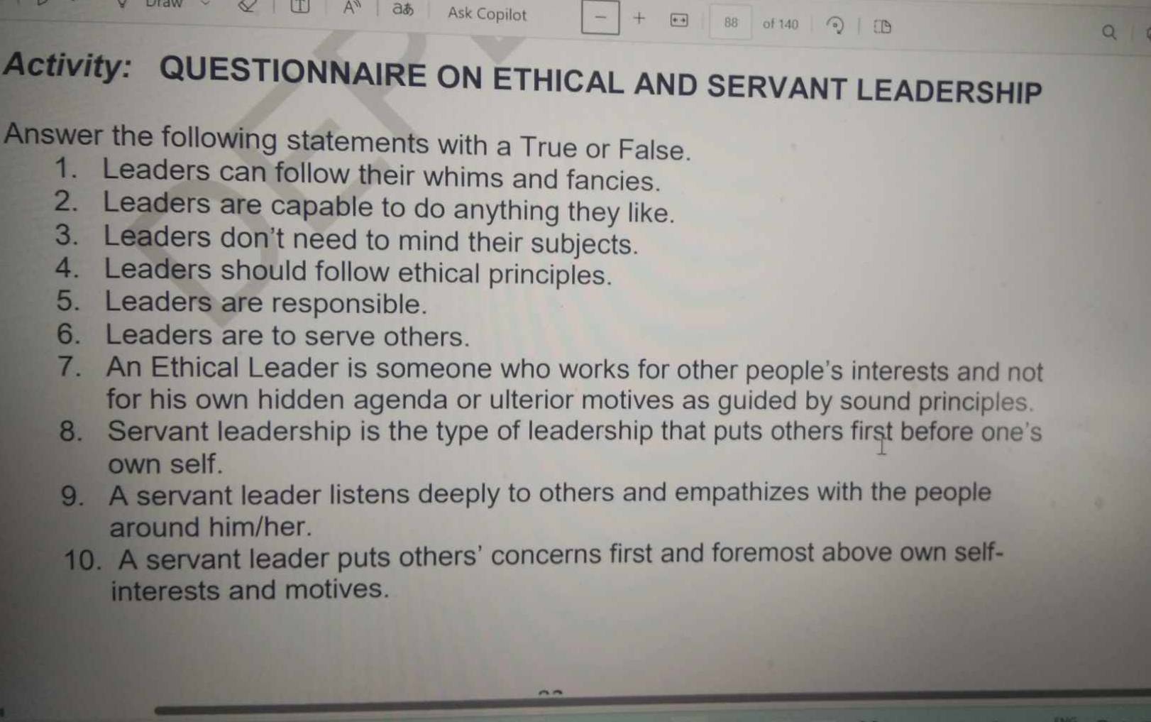 A aあ Ask Copilot 
+ 
88 of 140 
Activity: QUESTIONNAIRE ON ETHICAL AND SERVANT LEADERSHIP 
Answer the following statements with a True or False. 
1. Leaders can follow their whims and fancies. 
2. Leaders are capable to do anything they like. 
3. Leaders don't need to mind their subjects. 
4. Leaders should follow ethical principles. 
5. Leaders are responsible. 
6. Leaders are to serve others. 
7. An Ethical Leader is someone who works for other people's interests and not 
for his own hidden agenda or ulterior motives as guided by sound principles. 
8. Servant leadership is the type of leadership that puts others first before one's 
own self. 
9. A servant leader listens deeply to others and empathizes with the people 
around him/her. 
10. A servant leader puts others' concerns first and foremost above own self- 
interests and motives.