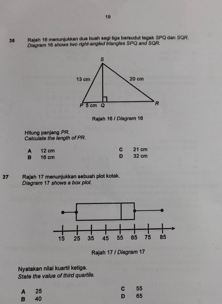 19
36 Rajah 16 menunjukkan dua buah segi tiga bersudut tegak SPQ dan SQR.
Diagram 16 shows two right-angled triangles SPQ and SQR.
Rajah 16 / Diagram 16
Hitung panjang PR.
Calculate the length of PR.
A 12 cm C 21 cm
B 16 cm D 32 cm
37 Rajah 17 menunjukkan sebuah plot kotak.
Diagram 17 shows a box plot.
Nyatakan nilai kuartil ketiga.
State the value of third quartile.
A 25 C 55
B 40 D 65