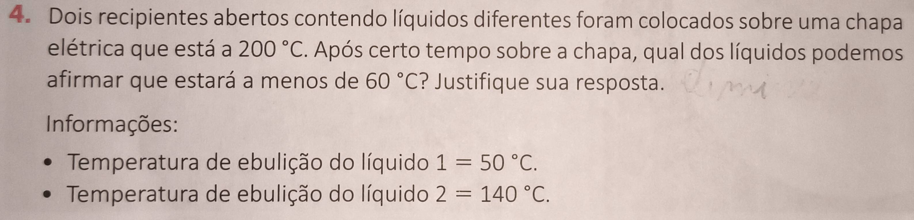 Dois recipientes abertos contendo líquidos diferentes foram colocados sobre uma chapa 
elétrica que está a 200°C. Após certo tempo sobre a chapa, qual dos líquidos podemos 
afirmar que estará a menos de 60°C ? Justifique sua resposta. 
Informações: 
Temperatura de ebulição do líquido 1=50°C. 
Temperatura de ebulição do líquido 2=140°C.