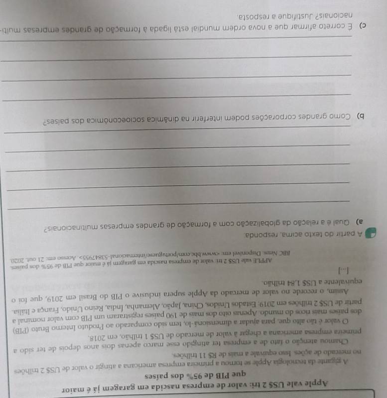 Apple vale US$ 2 tri: valor de empresa nascida em garagem já é maior
que PIB de 95% dos países
A gigante da tecnologia Apple se tornou a primeira empresa americana a atingir o valor de US$ 2 trilhões
no mercado de ações. Isso equivale a mais de R$ 11 trilhões.
Chamou atenção o fato de a empresa ter atingido esse marco apenas dois anos depois de ter sido a
primeira empresa americana a chegar à valor de mercado de US$ 1 trilhão, em 2018.
O valor é tão alto que, para ajudar a dimensioná-lo, tem sido comparado ao Produto Interno Bruto (PIB)
dos países mais ricos do mundo. Apenas oito dos mais de 190 países registraram um PIB com valor nominal a
partir de US$ 2 trilhões em 2019; Estados Unidos, China, Japão, Alemanha, Índia, Reino Unido, França e Itália.
Assim, o recorde no valor de mercado da Apple supera inclusive o PIB do Brasil em 2019, que foi o
equivalente a US$ 1,84 trilhão.
[...]
APPLE vale US$ 2 tri valor de empresa nascida em garagem já é maior que PIB de 95% dos países.
BBC Neas. Disponível em:. Acesso em: 21 out. 2020.
A partir do texto acima, responda:
a) Qual é a relação da globalização com a formação de grandes empresas multinacionais?
_
_
_
_
_
b) Como grandes corporações podem interferir na dinâmica socioeconômica dos países?
_
_
_
_
c) É correto afirmar que a nova ordem mundial está ligada à formação de grandes empresas multi
nacionais? Justifique a resposta.