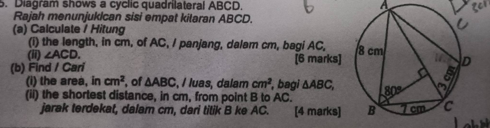 Diagram shows a cyclic quadrilateral ABCD. A ger
Rajah menunjukIcan sisi empat kilaran ABCD.
(a) Calculate / Hitung
(i) the length, in cm, of AC, I panjang, dalam cm, bagi AC,
(ii) ∠ ACD.
(b) Find / Cari
[6 marks]
(i) the area, in cm^2 ,of △ ABC , / luas, dalam cm^2 bagi △ ABC,
(ii) the shortest distance, in cm, from point B to AC.
jarak terdekat, dalam cm, dari tilik B ke AC. [4 marks]