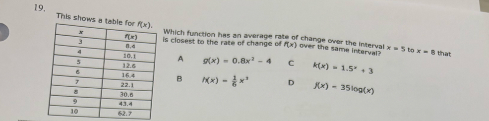 This shows a Which function has an average rate of change over the interval x=5
is closest to the rate of change of f(x) over the same interval? to x=8 that
A g(x)=0.8x^2-4 C k(x)=1.5^x+3
B h(x)= 1/6 x^3 D f(x)=35log (x)