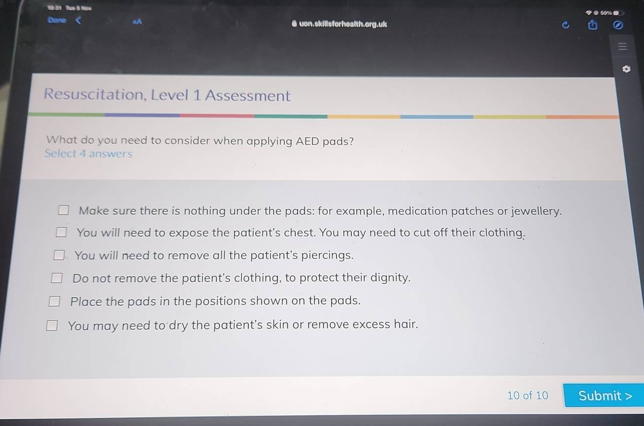 Tue 5 Nov
.
Done @ uon.skillsforhealth.org.uk
Resuscitation, Level 1 Assessment
What do you need to consider when applying AED pads?
Select 4 answers
Make sure there is nothing under the pads: for example, medication patches or jewellery.
You will need to expose the patient's chest. You may need to cut off their clothing.
You will need to remove all the patient's piercings.
Do not remove the patient's clothing, to protect their dignity.
Place the pads in the positions shown on the pads.
You may need to dry the patient's skin or remove excess hair.
10 of 10 Submit >