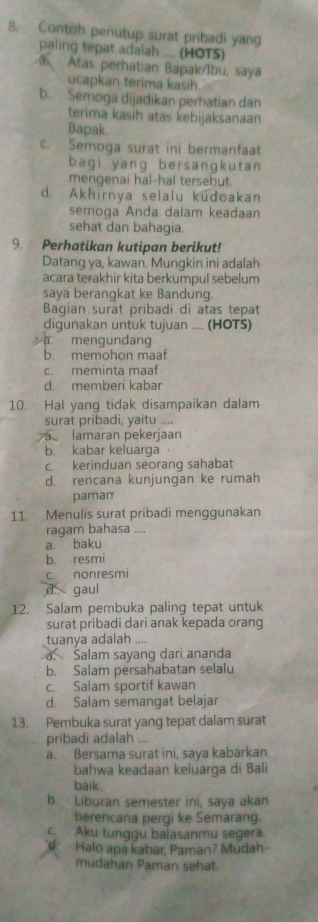 Contoh penutup surat pribadi yang
paling tepat adalah .... (HOTS)
a Atas perhatian Bapak/Ibu, saya
ucapkan terima kasih
b. Semoga dijadikan perhatian dan
terima kasih atas kebijaksanaan
Bapak.
c. Semoga surat ini bermanfaat
bagi yang bersangkutan
mengenai hal-hal tersebut.
d. Akhirnya selalu kudoakan
semoga Anda dalam keadaan
sehat dan bahagia.
9. Perhatikan kutipan berikut!
Datang ya, kawan. Mungkin ini adalah
acara terakhir kita berkumpul sebelum
saya berangkat ke Bandung.
Bagian surat pribadi di atas tepat
digunakan untuk tujuan .... (HOTS)
a. mengundang
b. memohon maaf
c. meminta maaf
d. memberi kabar
10. Hal yang tidak disampaikan dalam
surat pribadi, yaitu ....
a lamaran pekerjaan
b. kabar keluarga
c. kerinduan seorang sahabat
d. rencana kunjungan ke rumah
pamam
11. Menulis surat pribadi menggunakan
ragam bahasa ....
a. baku
b. resmi
c. nonresmi
d. gaul
12. Salam pembuka paling tepat untuk
surat pribadi dari anak kepada orang
tuanya adalah ....
a. Salam sayang dari ananda
b. Salam persahabatan selalu
c. Salam sportif kawan
d. Salam semangat belajar
13. Pembuka surat yang tepat dalam surat
pribadi adalah ....
a. Bersama surat ini, saya kabarkan
bahwa keadaan keluarga di Bali
baik.
b. Liburan semester ini, saya akan
berencana pergi ke Semarang.
c. Aku tunggu balasanmu segera.
Halo apa kabar, Paman? Mudah-
mudahan Paman sehat.