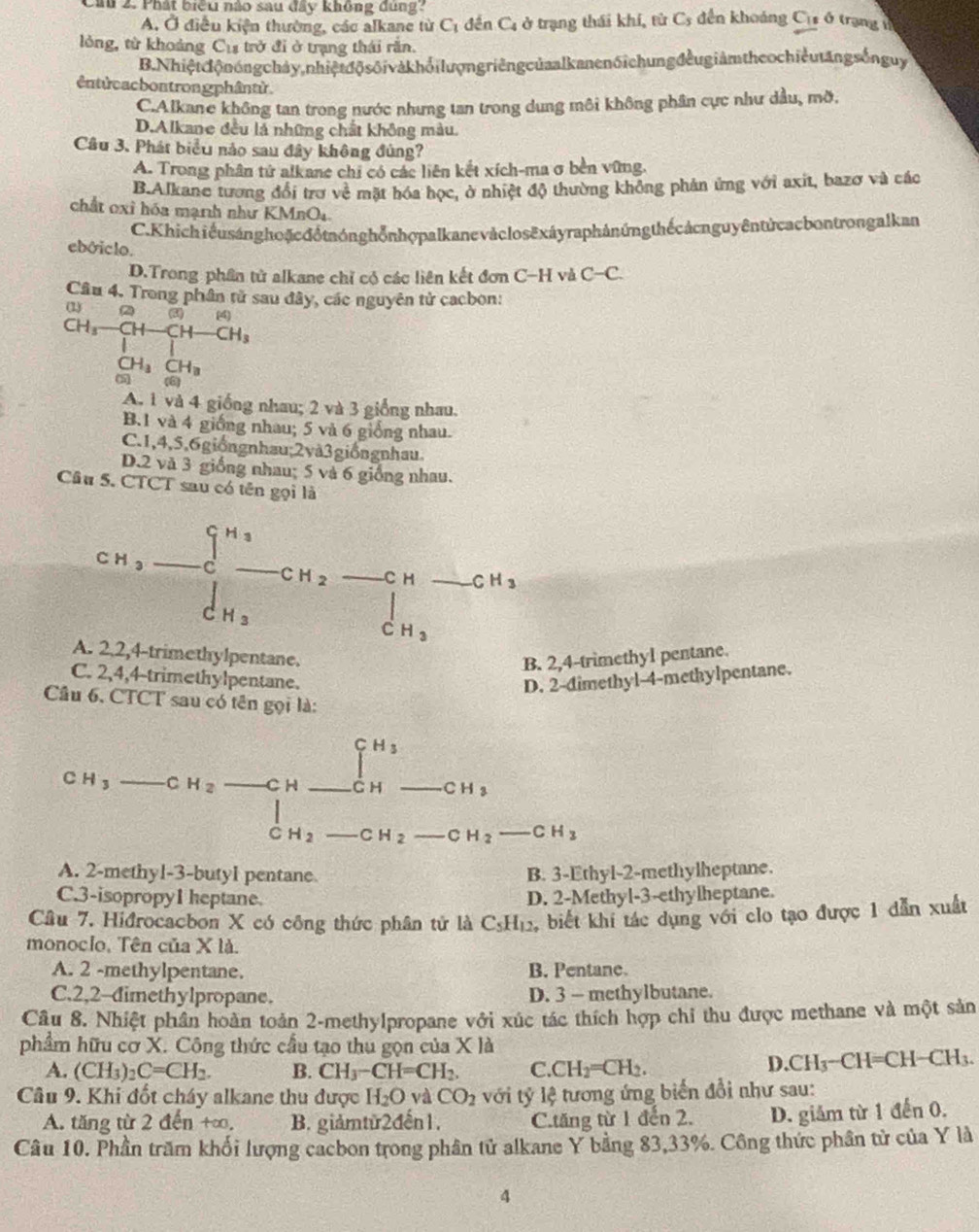 Cau 2. Phát biểu nào sau đây không dúng
A. Ở điều kiện thường, các alkane từ C_1 đến C_4 ở trạng thái khí, từ Cs đến khoáng C_11 ó trạng lì
lỏng, từ khoảng Cư trở đi ở trạng thái rắn.
B. Nhiệtcộ n óng chảy,nhiệtđộ s ốivà khổi lượng riêng của al kanen6i chung đều giảm the o chiềut ăngsốn guy
êntừcacbontrongphântừ
C.Alkane không tan trong nước nhưng tan trong dung môi không phân cực như dầu, mỡ.
D.Alkane đều là những chất không màu.
Câu 3. Phát biểu nào sau đây không đùng?
A. Trong phân tử alkane chi có các liên kết xích-ma σ bền vững.
B.Alkane tương đổi trợ về mặt hóa học, ở nhiệt độ thường không phản ứng với axit, bazơ và các
chất oxỉ hóa mạnh như KMnO1
C. Khichi ểu sánghoặcđổtnónghổnhợpalkanevàclos ēxáyraphảnứng thếcảcnguyêntứ cacbontrongalkan
ebóiclo. C-C.
D.Trong phần tử alkane chỉ có các liên kết đơn C-H và
Câu 4. Trong phân tử sau đây, các nguyên tử cacbon:
C
CH_3-CH-CH-CH_3H_3□ + CH_3CH_3endarray
A. 1 và 4 giống nhau; 2 và 3 giống nhau.
B.1 và 4 giống nhau; 5 và 6 giống nhau.
C.1,4,5,6giốngnhau;2và3giốngnhau.
D.2 và 3 giống nhau; 5 và 6 giống nhau.
Câu 5. CTCT sau có tên gọi là
CH_3-∈tlimits _C^((H_3))-CH_2-CH-CH_3
A. 2,2,4-trimethylpentane B. 2,4-trimethyl pentane.
C. 2,4,4-trimethylpentane.
D. 2-dimethyl-4-methylpentane.
Câu 6, CTCT sau có tên gọi là:
_
[^H_3
_ CH_2 _C H _ CH _ v_min
CH_3
PR
C H_2 _ CH_2 _ CH_2-CH_3 _
A. 2-methyl-3-butyl pentane B. 3-Ethyl-2-methylheptane.
C.3-isopropy1 heptane. D. 2-Methyl-3-ethylheptane.
Câu 7. Hiđrocacbon X có công thức phân tử là C_5H_12 ,biết khi tác dụng với clo tạo được 1 dẫn xuất
monoclo, Tên của X là.
A. 2 -methylpentane. B. Pentane.
C.2,2-dimethylpropane. D. 3 — methylbutane.
Câu 8. Nhiệt phần hoàn toàn 2-methylpropane với xúc tác thích hợp chỉ thu được methane và một sản
phẩm hữu cơ X. Công thức cầu tạo thu gọn của X là
A. (CH_3)_2C=CH_2. B. CH_3-CH=CH_2. C. CH_2=CH_2.
D. CH_3-CH=CH-CH_3.
Câu 9. Khi đốt cháy alkane thu được H_2O và CO_2 với tỷ lệ tương ứng biển đổi như sau:
A. tăng từ 2 đến +∞, B. giảmtừ2đến1. C.tăng từ 1 đến 2. D. giảm từ 1 đến 0.
Câu 10. Phần trăm khối lượng cacbon trong phân tử alkane Y bằng 83,33%. Công thức phần tử của Y là
4