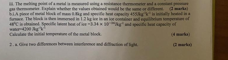 The melting point of a metal is measured using a resistance thermometer and a constant pressure 
gas thermometer. Explain whether the values obtained would be the same or different. (2 marks) 
b.i.A piece of metal block of mass 0.8kg and specific heat capacity 455Jkg^(-1)k^(-1) is initially heated in a 
furnace. The block is then immersed in 1.2 kg ice in an ice container and equilibrium temperature of
48°C is obtained. Specific latent heat of ice =3.34* 10^(-34)Jkg^(-1) and specific heat capacity of 
water =4200Jkg^(-1)k^(-1)
Calculate the initial temperature of the metal block. (4 marks) 
2 . a. Give two differences between interference and diffraction of light. (2 marks)