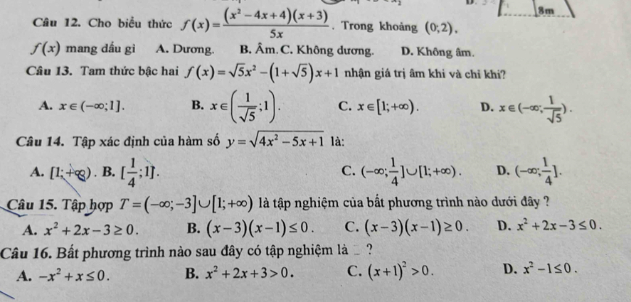 8m
Câu 12. Cho biểu thức f(x)= ((x^2-4x+4)(x+3))/5x . Trong khoảng (0;2),
f(x) mang dầu gì A. Dương. B. Âm. C. Không dương. D. Không âm.
Câu 13. Tam thức bậc hai f(x)=sqrt(5)x^2-(1+sqrt(5))x+1 nhận giá trị âm khi và chỉ khi?
A. x∈ (-∈fty ;1]. B. x∈ ( 1/sqrt(5) ;1). C. x∈ [1;+∈fty ). D. x∈ (-∈fty ; 1/sqrt(5) ). 
Câu 14. Tập xác định của hàm số y=sqrt(4x^2-5x+1) là:
A. [1;+∈fty ). B. [ 1/4 ;1]. (-∈fty ; 1/4 ]∪ [1;+∈fty ). D. (-∈fty ; 1/4 ]. 
C.
Câu 15. Tập hợp T=(-∈fty ;-3]∪ [1;+∈fty ) là tập nghiệm của bất phương trình nào dưới đây ?
A. x^2+2x-3≥ 0. B. (x-3)(x-1)≤ 0. C. (x-3)(x-1)≥ 0. D. x^2+2x-3≤ 0. 
Câu 16. Bất phương trình nào sau đây có tập nghiệm là ?
A. -x^2+x≤ 0. B. x^2+2x+3>0. C. (x+1)^2>0. D. x^2-1≤ 0.