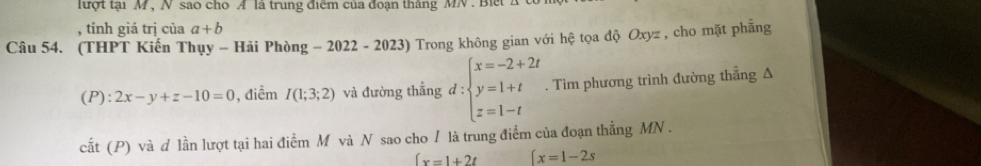 lượt tại M , N sao cho A là trung điểm của đoạn tháng MN. B i e 
, tính giá trị của a+b
Câu 54. (THPT Kiến Thụy - Hải Phòng -2022-2023) Trong không gian với hệ tọa độ Oxyz , cho mặt phẳng
(P):2x-y+z-10=0 , điểm I(1;3;2) và đường thẳng d:beginarrayl x=-2+2t y=1+t z=1-tendarray.. Tìm phương trình đường thẳng Δ 
cắt (P) và d lần lượt tại hai điểm M và N sao cho / là trung điểm của đoạn thẳng MN.
fx=1+2t beginarrayl x=1-2sendarray.