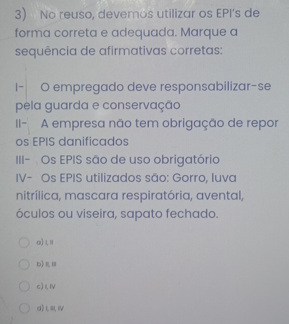 No reuso, devemos utilizar os EPI’s de
forma correta e adequada. Marque a
sequência de afirmativas corretas:
I-| O empregado deve responsabilizar-se
pela guarda e conservação
II- A empresa não tem obrigação de repor
os EPIS danificados
III- Os EPIS são de uso obrigatório
IV- Os EPIS utilizados são: Gorro, luva
nitrílica, mascara respiratória, avental,
óculos ou viseira, sapato fechado.
a) I,Ⅱ
b) II, III
c) I, I
d) I, III, IV