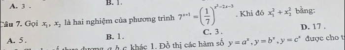 A. 3. B. 1.
Tâu 7. Gọi x_1, x_2 là hai nghiệm của phương trình 7^(x+1)=( 1/7 )^x^2-2x-3. Khi đó x_1^(2+x_2^2 bằng:
A. 5. B. 1. C. 3. D. 17.
ưong g h c khác 1. Đồ thị các hàm số y=a^x), y=b^x, y=c^x được cho t