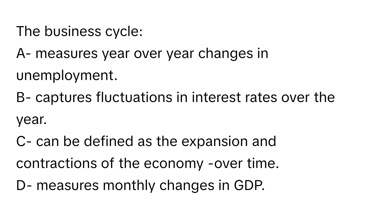 The business cycle:

A- measures year over year changes in unemployment.
B- captures fluctuations in interest rates over the year.
C- can be defined as the expansion and contractions of the economy -over time.
D- measures monthly changes in GDP.