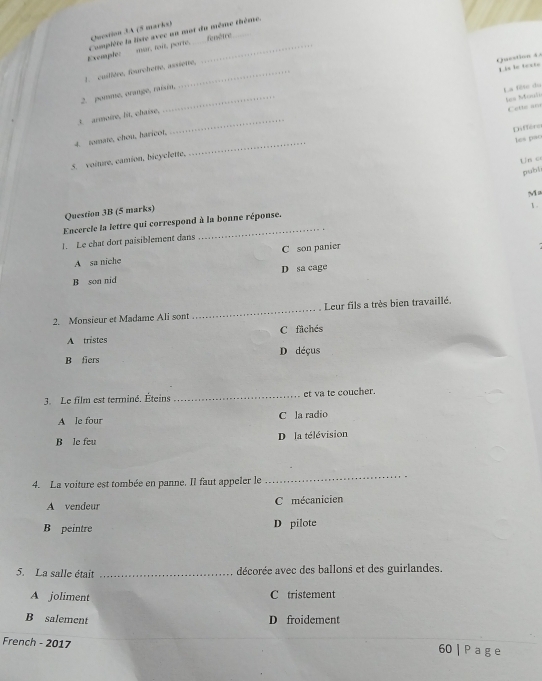 fenêtre
Exemple mar, toit, porte. Complète la liste avec un mot du même thème.
1. cuillère, fourchetre, assietre,
Question 4 1 1==
_
2. pomme, orange, raisin,
La Đêc du Ses Muuli
_
t armoire, lit, chaise,
Cette an
Differo
_
4. tomate, chou, haricot,
les pao
Un c
5. voiture, camion, bicyclette.
publi
M
Question 3B (5 marks)
1.
Encercle la lettre qui correspond à la bonne réponse.
1. Le chat dort paisiblement dans
A sa niche C son panier
B son nid D sa cage
2. Monsieur et Madame Ali sont _. Leur fils a très bien travaillé,
C fachés
A tristes
B fiers D déçus
3. Le film est terminé. Éteins _et va te coucher.
A le four C la radio
B le feu D la télévision
4. La voiture est tombée en panne. Il faut appeler le
_
A vendeur C mécanicien
B peintre D pilote
5. La salle était _décorée avec des ballons et des guirlandes.
A joliment C tristement
B salement D froidement
French - 2017 60 | P a g e