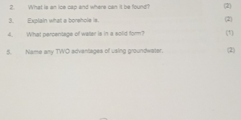 What is an ice cap and where can it be found? (2) 
3. Explain what a borehole is. (2) 
4. What percentage of water is in a solid form? (1) 
5. Name any TWO advantages of using groundwater. (2)