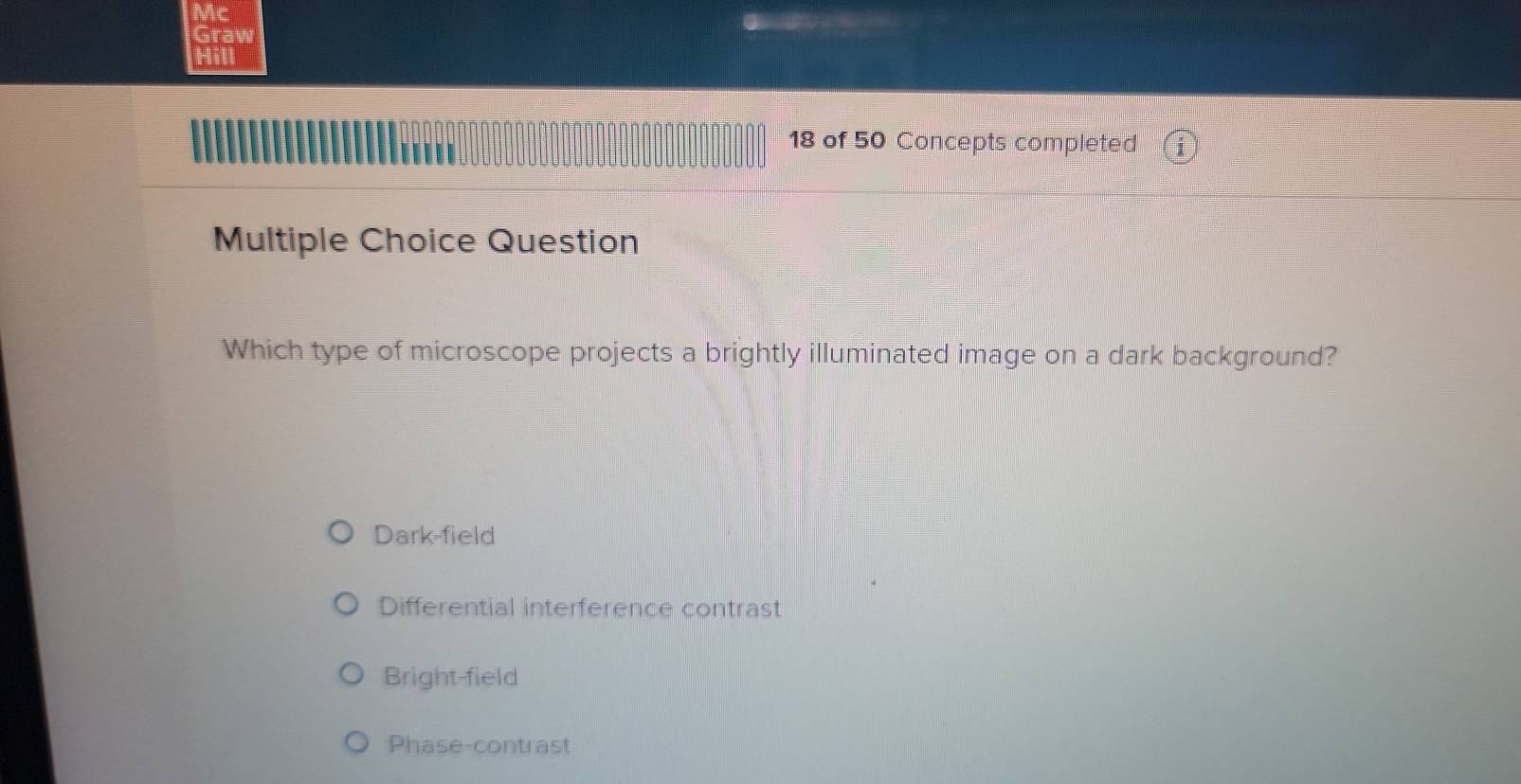 Mc
Graw
Hill
∩ ∩ ∩ ∩ ∩ ∩ ∩ ∩ ∩ ∩ ∩ ∩ ∩ ∩ ∩ ∩ ∩ 1
18 of 50 Concepts completed 1
Multiple Choice Question
Which type of microscope projects a brightly illuminated image on a dark background?
Dark-field
Differential interference contrast
Bright-field
Phase-contrast