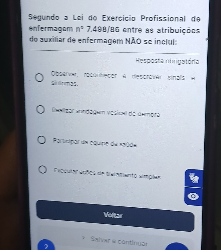 Segundo a Lei do Exercício Profissional de
enfermagem n° 7.498/86 entre as atribuições
do auxiliar de enfermagem NÃO se inclui:
Resposta obrigatória
Observar, reconhecer e descrever sinais e
sintomas.
Realizar sondagem vesical de demora
Participar da equipe de saúde
Executar ações de tratamento simples
Voltar
Salvar e continuar
2