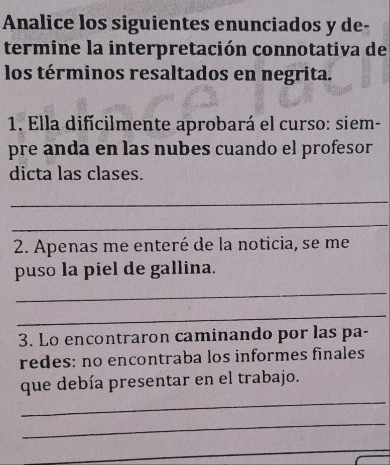 Analice los siguientes enunciados y de- 
termine la interpretación connotativa de 
los términos resaltados en negrita. 
1. Ella difícilmente aprobará el curso: siem- 
pre anda en las nubes cuando el profesor 
dicta las clases. 
_ 
_ 
2. Apenas me enteré de la noticia, se me 
puso la piel de gallina. 
_ 
_ 
3. Lo encontraron caminando por las pa- 
redes: no encontraba los informes finales 
que debía presentar en el trabajo. 
_ 
_ 
_