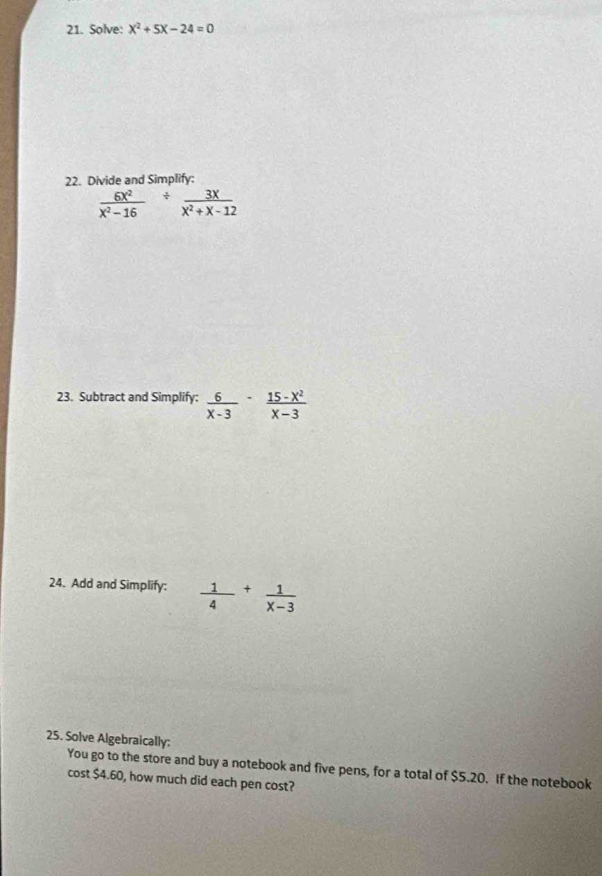 Solve: X^2+5X-24=0
22. Divide and Simplify:
 6x^2/x^2-16 /  3x/x^2+x-12 
23. Subtract and Simplify:  6/x-3 - (15-x^2)/x-3 
24. Add and Simplify:  1/4 + 1/x-3 
25. Solve Algebraically: 
You go to the store and buy a notebook and five pens, for a total of $5.20. If the notebook 
cost $4.60, how much did each pen cost?