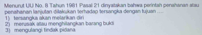 Menurut UU No. 8 Tahun 1981 Pasal 21 dinyatakan bahwa perintah penahanan atau
penahanan lanjutan dilakukan terhadap tersangka dengan tujuan ....
1) tersangka akan melarikan diri
2) merusak atau menghilangkan barang bukti
3) mengulangi tindak pidana