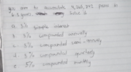 you am to accumulate 4, 265, 742 peses in
6. 5 years. Solve in
a. 5i0 simple interest
6. 5% o companied annually
c. 5% companded semi-annualy
4. 5% componded quarterly
C. 57 compounded monthly