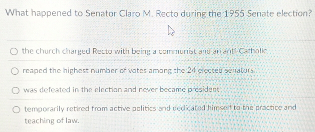 What happened to Senator Claro M. Recto during the 1955 Senate election?
the church charged Recto with being a communist and an anti-Catholic
reaped the highest number of votes among the 24 elected senators.
was defeated in the election and never became president
temporarily retired from active politics and dedicated himself to the practice and
teaching of law.