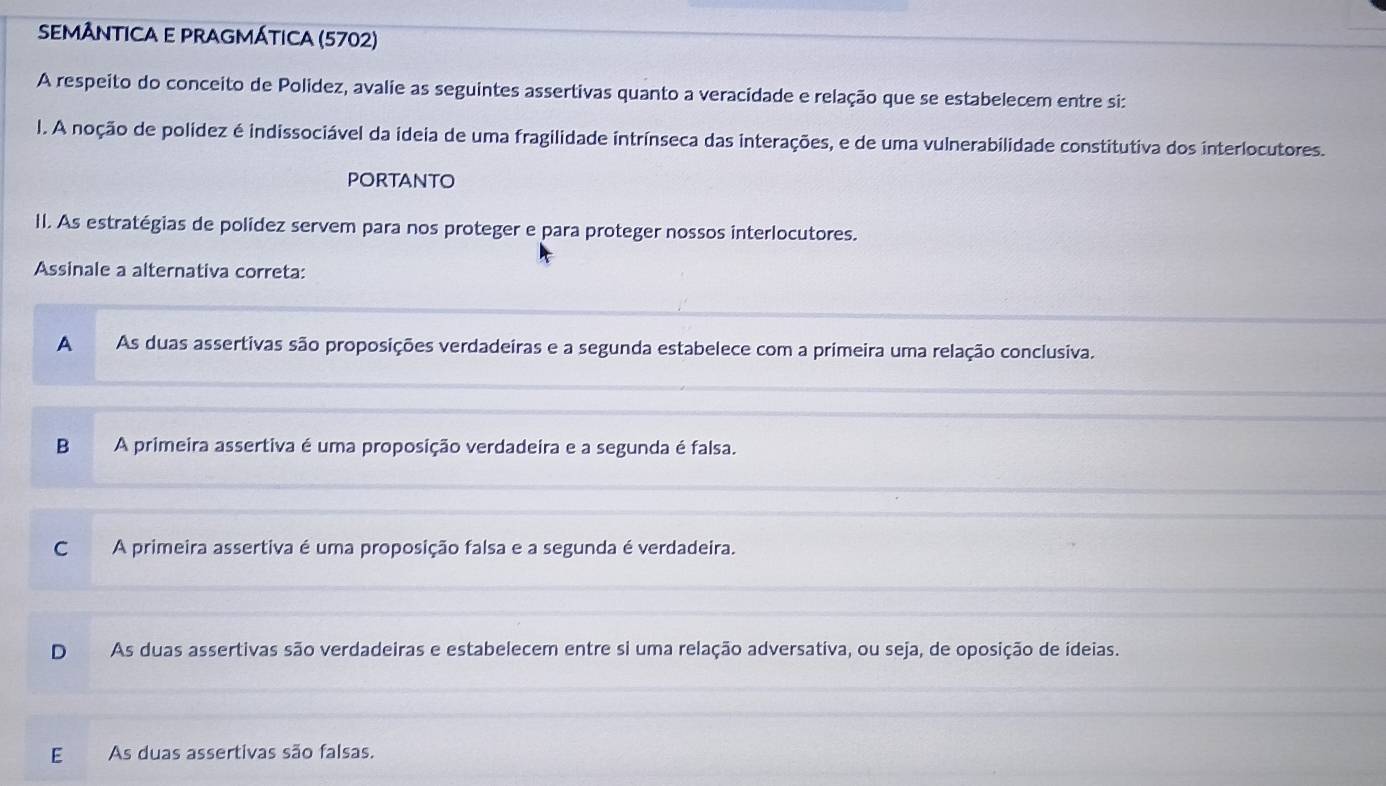 SEMÂNTICA E PRAGMÁTICA (5702)
A respeito do conceito de Polidez, avalie as seguintes assertivas quanto a veracidade e relação que se estabelecem entre si:
l. A noção de polídez é indissociável da ideia de uma fragilidade intrínseca das interações, e de uma vulnerabilidade constitutiva dos interlocutores.
pOrTANTO
II. As estratégias de polídez servem para nos proteger e para proteger nossos interlocutores.
Assinale a alternativa correta:
A As duas assertivas são proposições verdadeiras e a segunda estabelece com a primeira uma relação conclusiva.
B A primeira assertiva é uma proposição verdadeira e a segunda é falsa.
C A primeira assertiva é uma proposição falsa e a segunda é verdadeira.
D As duas assertivas são verdadeiras e estabelecem entre si uma relação adversativa, ou seja, de oposição de ídeias.
E As duas assertivas são falsas.