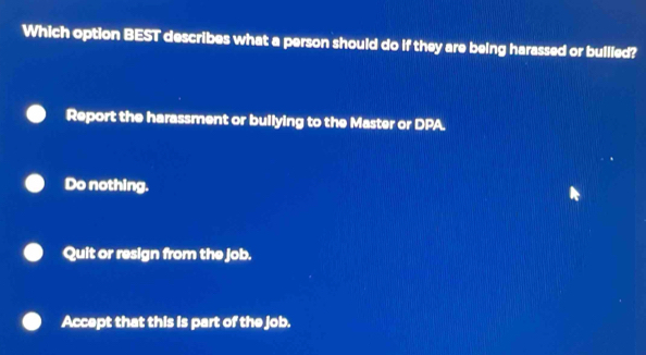 Which option BEST describes what a person should do if they are being harassed or bullied?
Report the harassment or bullying to the Master or DPA.
Do nothing.
Quit or resign from the job.
Accept that this is part of the job.