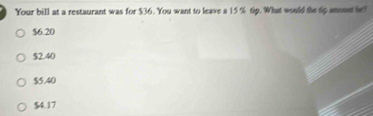 Your bill at a restaurant was for $36. You want to leave a 15 % tip. What would the tp annt he?
$6.20
$2.40
$5.40
$4.17