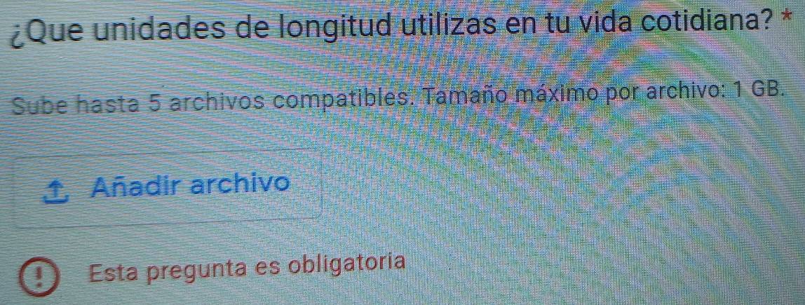 ¿Que unidades de longitud utilizas en tu vida cotidiana? * 
Sube hasta 5 archivos compatibles. Tamaño máximo por archivo: 1 GB. 
1 Añadir archivo 
I Esta pregunta es obligatoria