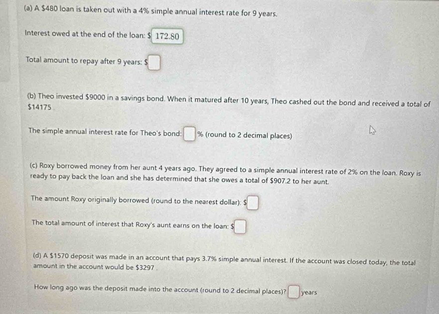 A $480 loan is taken out with a 4% simple annual interest rate for 9 years. 
Interest owed at the end of the loan: $ 172.80
Total amount to repay after 9 years : $ :□
(b) Theo invested $9000 in a savings bond. When it matured after 10 years, Theo cashed out the bond and received a total of
$14175
The simple annual interest rate for Theo's bond: □ % (round to 2 decimal places) 
(c) Roxy borrowed money from her aunt 4 years ago. They agreed to a simple annual interest rate of 2% on the loan. Roxy is 
ready to pay back the loan and she has determined that she owes a total of $907.2 to her aunt. 
The amount Roxy originally borrowed (round to the nearest dollar): $□
The total amount of interest that Roxy's aunt earns on the loan: $□
(d) A $1570 deposit was made in an account that pays 3.7% simple annual interest. If the account was closed today, the total 
amount in the account would be $3297. 
How long ago was the deposit made into the account (round to 2 decimal places)? □ years