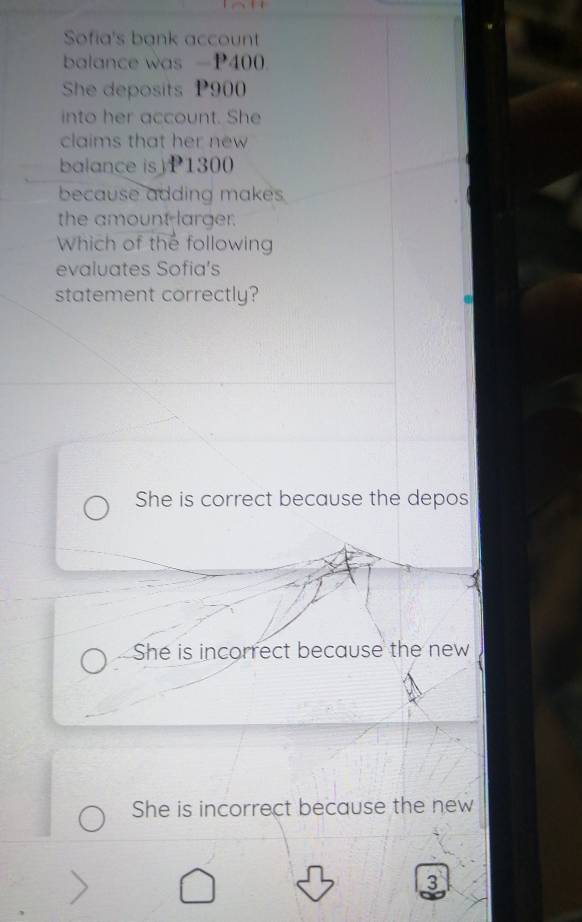 Sofia's bank account
balance was -P400.
She deposits P900
into her account. She
claims that her new
balance is) P1300
because adding makes
the amount larger.
Which of the following
evaluates Sofia's
statement correctly?
She is correct because the depos
She is incorrect because the new
She is incorrect because the new
3